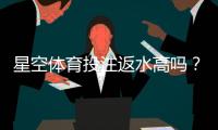 星空体育投注返水高吗？2026最新返水比例、计算方法与真实用户测评