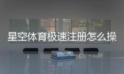 星空体育极速注册怎么操作？新手注册流程与常见问题详解