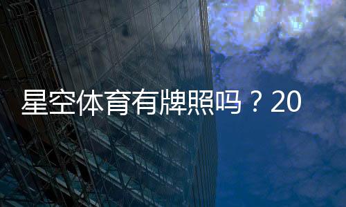 星空体育有牌照吗？2026最新资质查询与真假辨别全解析