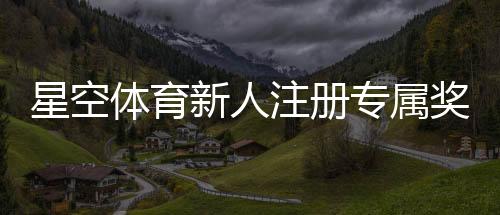 星空体育新人注册专属奖励怎么领取？步骤、规则与常见问题全面解析