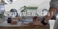 星空体育是正版入口吗？官方真假鉴别与安全登录指南
