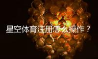 星空体育注册怎么操作？新手开户流程、APP下载与实名认证详细教程