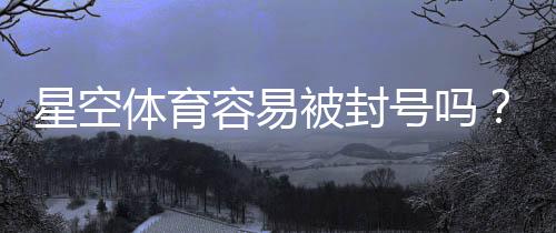 星空体育容易被封号吗？封号原因、风险评估与防封实用攻略