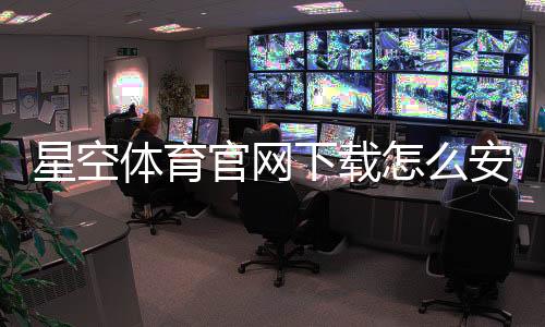 星空体育官网下载怎么安装？官方最新版安卓iOS详细教程与常见问题