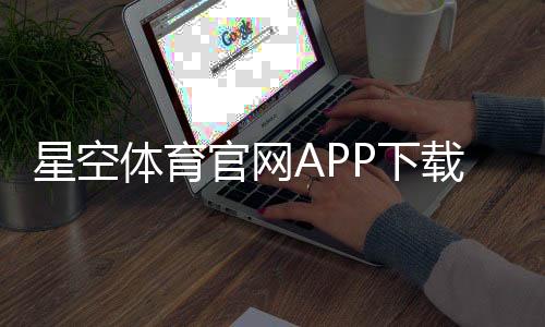 星空体育官网APP下载安装与使用教程：注册、充值、提现及安全评测