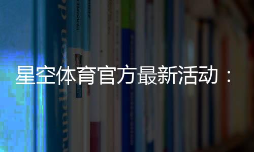 星空体育官方最新活动：优惠内容、参与方式与领取攻略