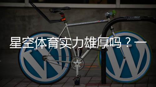 星空体育实力雄厚吗？一文看懂平台背景、资金与用户口碑