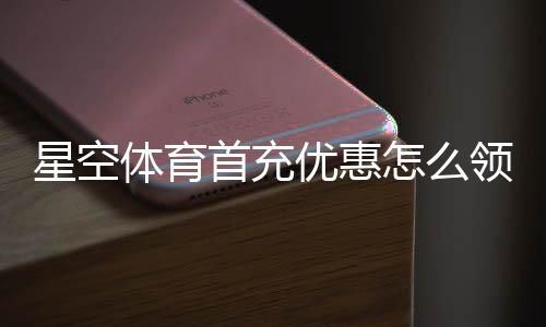 星空体育首充优惠怎么领取？新手快速领取攻略与注意事项