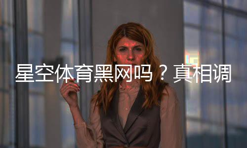 星空体育黑网吗?真相调查、用户口碑与安全鉴别全攻略