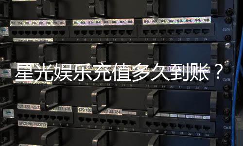 星光娱乐充值多久到账？3分钟极速到账攻略分享