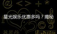 星光娱乐优惠多吗？揭秘其超值福利与独家活动