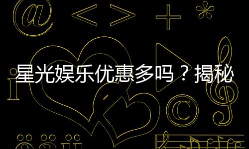 星光娱乐优惠多吗？揭秘其超值福利与独家活动
