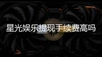 星光娱乐提现手续费高吗？资深玩家解析费用详情与省手续费技巧