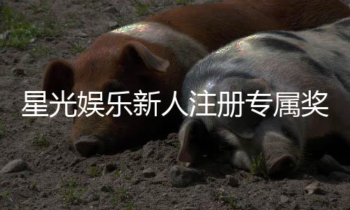 星光娱乐新人注册专属奖励:首存礼金高达888元限时领取!