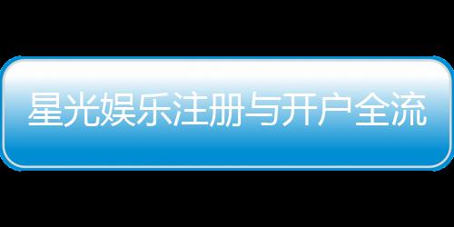星光娱乐注册与开户全流程：新手必看的详细图文指南