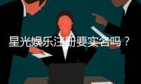 星光娱乐注册要实名吗？实名认证流程与注意事项详解