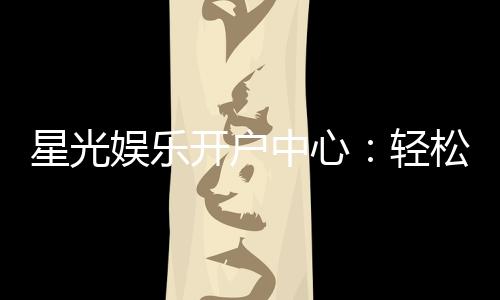 星光娱乐开户中心：轻松注册享豪华游戏礼遇
