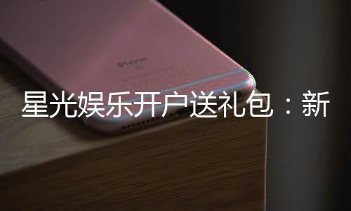 星光娱乐开户送礼包：新会员专享豪礼首存即送888元彩金