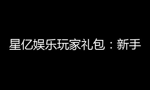 星亿娱乐玩家礼包:新手必领的超值福利与独家优惠