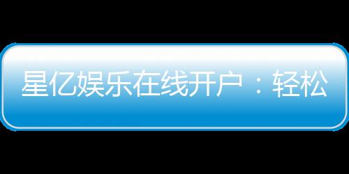 星亿娱乐在线开户：轻松注册畅享顶级棋牌电游盛宴