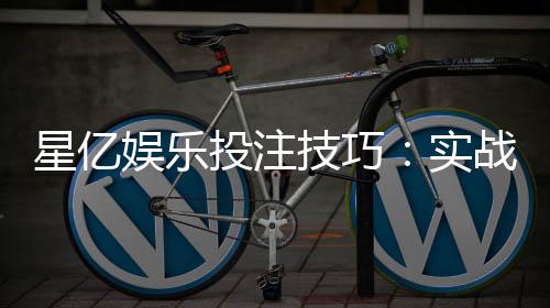 星亿娱乐投注技巧：实战高手分享的稳赢策略与心得