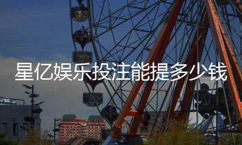 星亿娱乐投注能提多少钱：提款额度与到账时间全解析
