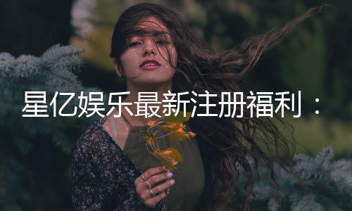星亿娱乐最新注册福利：新会员专享豪礼与高额返水活动