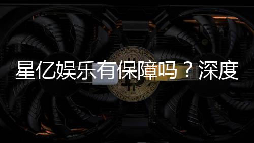 星亿娱乐有保障吗？深度解析其安全性与玩家真实体验