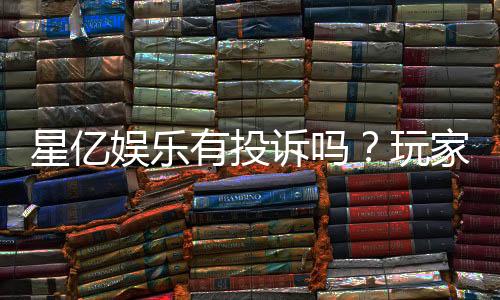 星亿娱乐有投诉吗？玩家真实反馈与投诉处理解析