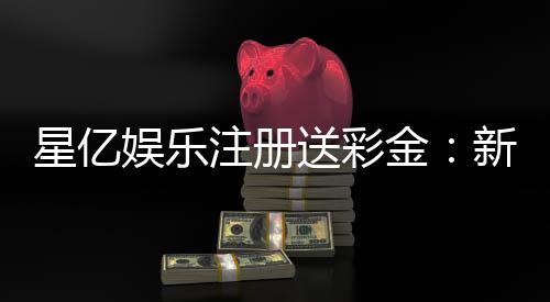 星亿娱乐注册送彩金：新会员专享彩金礼包轻松赢取高额奖金