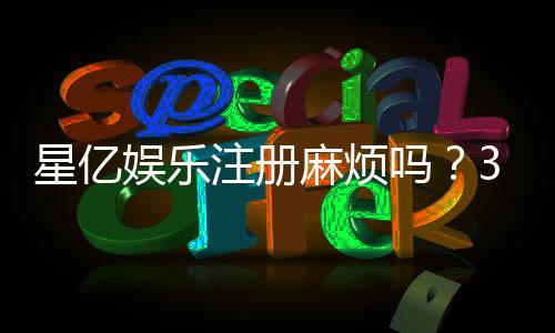 星亿娱乐注册麻烦吗?3分钟快速开户流程详解