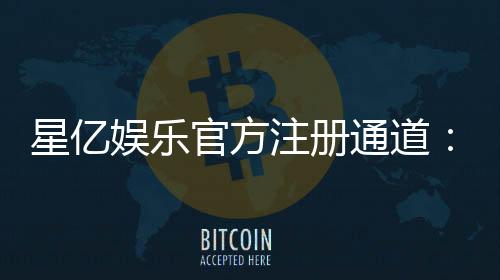 星亿娱乐官方注册通道：快速开户指南与独家优惠解析