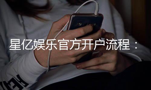 星亿娱乐官方开户流程：3分钟快速注册及首存优惠详解