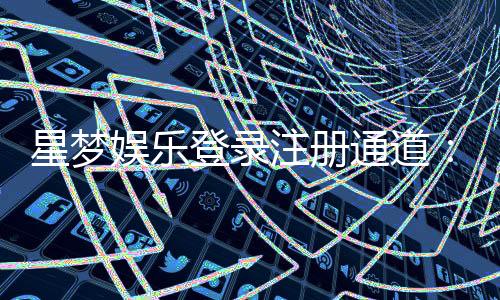 星梦娱乐登录注册通道:快速注册指南与独家优惠解析