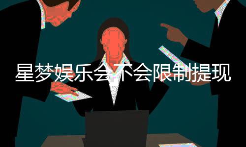 星梦娱乐会不会限制提现？深度解析平台提款规则与到账时效