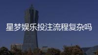 星梦娱乐投注流程复杂吗？3分钟带你轻松掌握完整步骤