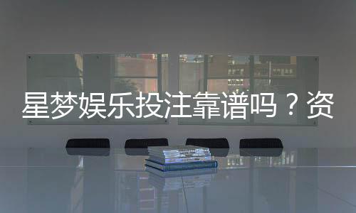星梦娱乐投注靠谱吗？资深玩家亲测平台安全性与体验分享