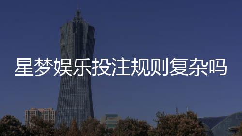 星梦娱乐投注规则复杂吗？新手玩家3分钟快速上手指南