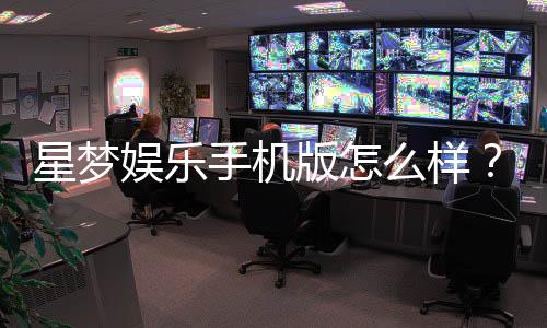星梦娱乐手机版怎么样?资深玩家带你全面评测体验