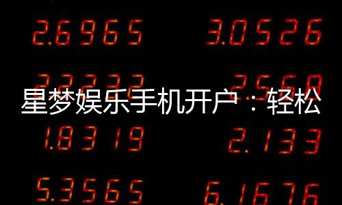 星梦娱乐手机开户：轻松三步完成注册畅享顶级游戏体验