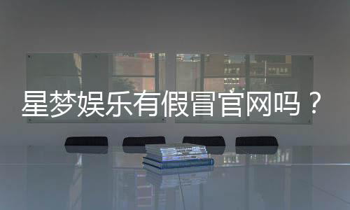 星梦娱乐有假冒官网吗?揭秘真假官网辨别技巧
