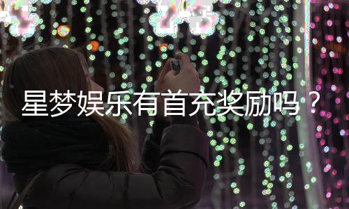 星梦娱乐有首充奖励吗？揭秘首充福利与游戏体验