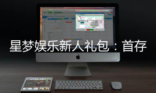 星梦娱乐新人礼包:首存即送豪礼畅享棋牌电子游艺新体验