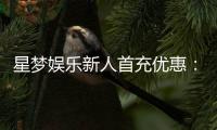 星梦娱乐新人首充优惠：首存即送豪礼注册立享三重福利