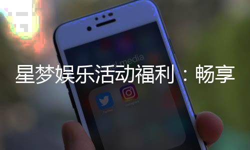 星梦娱乐活动福利：畅享豪华礼遇与惊喜彩金盛宴