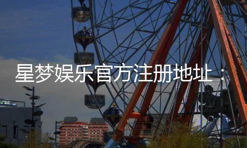 星梦娱乐官方注册地址：轻松获取官网入口与注册流程指南