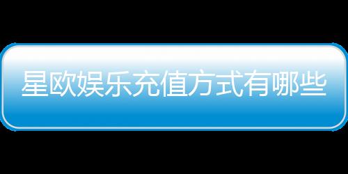 星欧娱乐充值方式有哪些？一文详解各种充值渠道与技巧