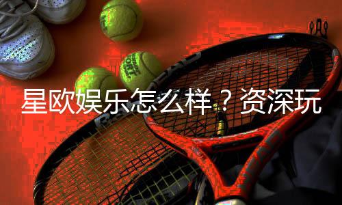 星欧娱乐怎么样？资深玩家带你全面评测体验