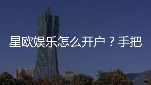 星欧娱乐怎么开户？手把手教你快速注册流程