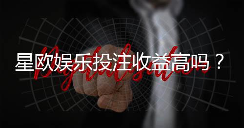 星欧娱乐投注收益高吗？资深玩家解析真实盈利情况与技巧